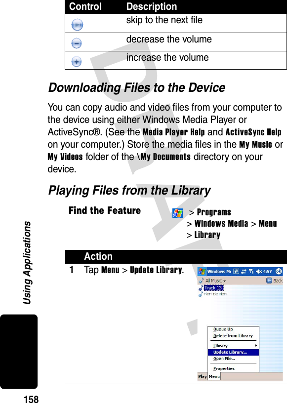 DRAFT 158Using ApplicationsDownloading Files to the DeviceYou can copy audio and video files from your computer to the device using either Windows Media Player or ActiveSync®. (See the Media Player Help and ActiveSync Help on your computer.) Store the media files in the My Music or My Videos folder of the \My Documents directory on your device.Playing Files from the Libraryskip to the next filedecrease the volumeincrease the volumeFind the Feature &gt; Programs &gt; Windows Media &gt; Menu&gt; LibraryAction1Ta p  Menu &gt; Update Library.Control Description