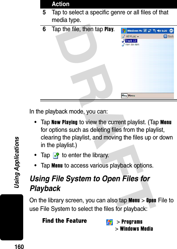 DRAFT 160Using ApplicationsIn the playback mode, you can:•Tap Now Playing to view the current playlist. (Tap Menu for options such as deleting files from the playlist, clearing the playlist, and moving the files up or down in the playlist.)•Tap   to enter the library.•Tap Menu to access various playback options.Using File System to Open Files for PlaybackOn the library screen, you can also tap Menu &gt; Open File to use File System to select the files for playback:5Tap to select a specific genre or all files of that media type.6Tap the file, then tap Play.Find the Feature &gt; Programs &gt; Windows MediaAction