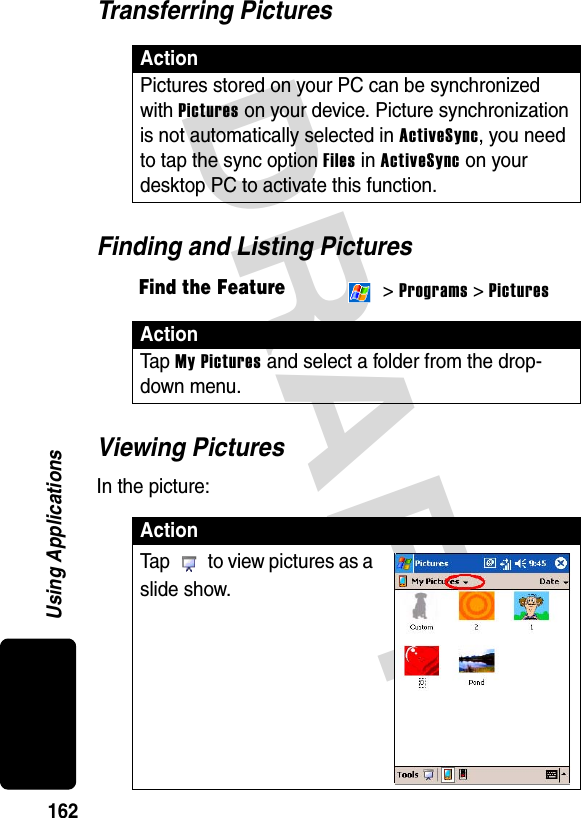 DRAFT 162Using ApplicationsTransferring PicturesFinding and Listing PicturesViewing PicturesIn the picture:ActionPictures stored on your PC can be synchronized with Pictures on your device. Picture synchronization is not automatically selected in ActiveSync, you need to tap the sync option Files in ActiveSync on your desktop PC to activate this function.Find the Feature &gt; Programs &gt; PicturesActionTa p  My Pictures and select a folder from the drop-down menu.ActionTap   to view pictures as a slide show.