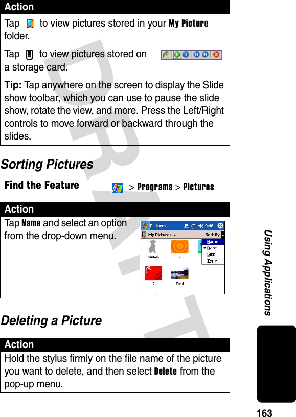 DRAFT 163Using ApplicationsSorting PicturesDeleting a PictureTap   to view pictures stored in your My Picture folder.Tap   to view pictures stored on a storage card.Tip: Tap anywhere on the screen to display the Slide show toolbar, which you can use to pause the slide show, rotate the view, and more. Press the Left/Right controls to move forward or backward through the slides.Find the Feature &gt; Programs &gt; PicturesActionTa p Name and select an option from the drop-down menu.ActionHold the stylus firmly on the file name of the picture you want to delete, and then select Delete from the pop-up menu.Action