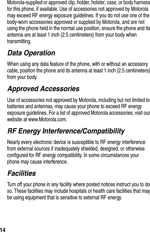 14Motorola-supplied or approved clip, holder, holster, case, or body harness for this phone, if available. Use of accessories not approved by Motorola may exceed RF energy exposure guidelines. If you do not use one of the body-worn accessories approved or supplied by Motorola, and are not using the phone held in the normal use position, ensure the phone and its antenna are at least 1 inch (2.5 centimeters) from your body when transmitting.Data OperationWhen using any data feature of the phone, with or without an accessory cable, position the phone and its antenna at least 1 inch (2.5 centimeters) from your body.Approved AccessoriesUse of accessories not approved by Motorola, including but not limited to batteries and antennas, may cause your phone to exceed RF energy exposure guidelines. For a list of approved Motorola accessories, visit our website at www.Motorola.com.RF Energy Interference/CompatibilityNearly every electronic device is susceptible to RF energy interference from external sources if inadequately shielded, designed, or otherwise configured for RF energy compatibility. In some circumstances your phone may cause interference.FacilitiesTurn off your phone in any facility where posted notices instruct you to do so. These facilities may include hospitals or health care facilities that may be using equipment that is sensitive to external RF energy.