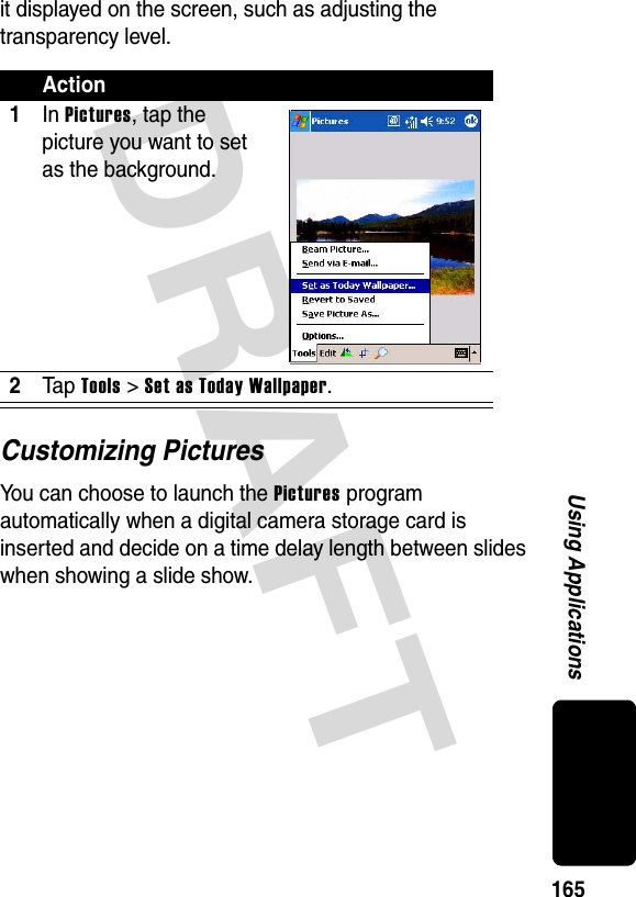 DRAFT 165Using Applicationsit displayed on the screen, such as adjusting the transparency level.Customizing PicturesYou can choose to launch the Pictures program automatically when a digital camera storage card is inserted and decide on a time delay length between slides when showing a slide show.Action1In Pictures, tap the picture you want to set as the background.2Ta p Tools &gt; Set as Today Wallpaper.