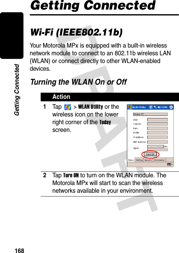 DRAFT 168Getting ConnectedGetting ConnectedWi-Fi (IEEE802.11b)Your Motorola MPx is equipped with a built-in wireless network module to connect to an 802.11b wireless LAN (WLAN) or connect directly to other WLAN-enabled devices.Turning the WLAN On or OffAction1Ta p   &gt; WLAN Utility or the wireless icon on the lower right corner of the Today screen.2Ta p  Turn ON to turn on the WLAN module. The Motorola MPx will start to scan the wireless networks available in your environment. 