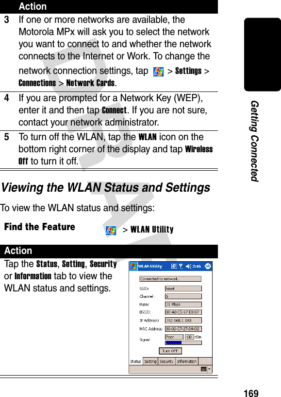 DRAFT 169Getting ConnectedViewing the WLAN Status and SettingsTo view the WLAN status and settings:3If one or more networks are available, the Motorola MPx will ask you to select the network you want to connect to and whether the network connects to the Internet or Work. To change the network connection settings, tap   &gt; Settings &gt; Connections &gt; Network Cards.4If you are prompted for a Network Key (WEP), enter it and then tap Connect. If you are not sure, contact your network administrator.5To turn off the WLAN, tap the WLAN icon on the bottom right corner of the display and tap Wireless Off to turn it off.Find the Feature &gt; WLAN UtilityActionTa p th e Status, Setting, Security or Information tab to view the WLAN status and settings.Action