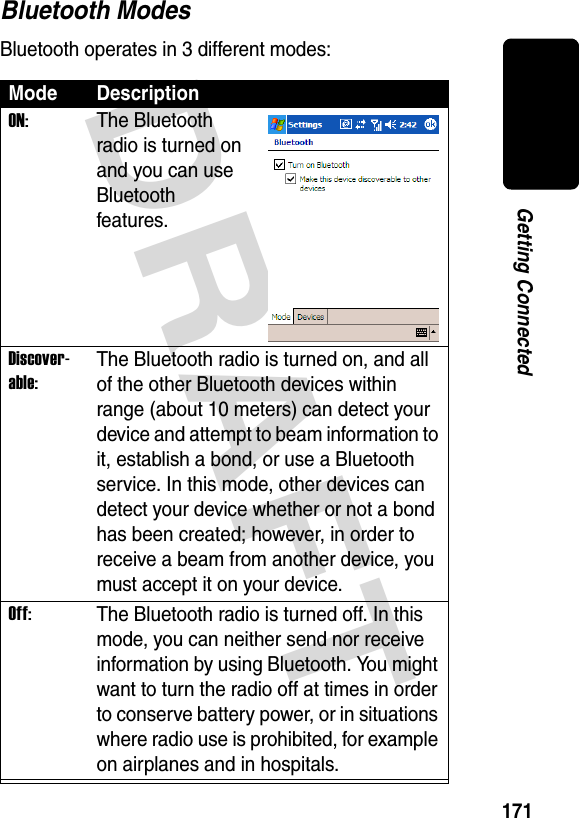 DRAFT 171Getting ConnectedBluetooth ModesBluetooth operates in 3 different modes:Mode DescriptionON:The Bluetooth radio is turned on and you can use Bluetooth features.Discover-able:The Bluetooth radio is turned on, and all of the other Bluetooth devices within range (about 10 meters) can detect your device and attempt to beam information to it, establish a bond, or use a Bluetooth service. In this mode, other devices can detect your device whether or not a bond has been created; however, in order to receive a beam from another device, you must accept it on your device.Off:The Bluetooth radio is turned off. In this mode, you can neither send nor receive information by using Bluetooth. You might want to turn the radio off at times in order to conserve battery power, or in situations where radio use is prohibited, for example on airplanes and in hospitals.