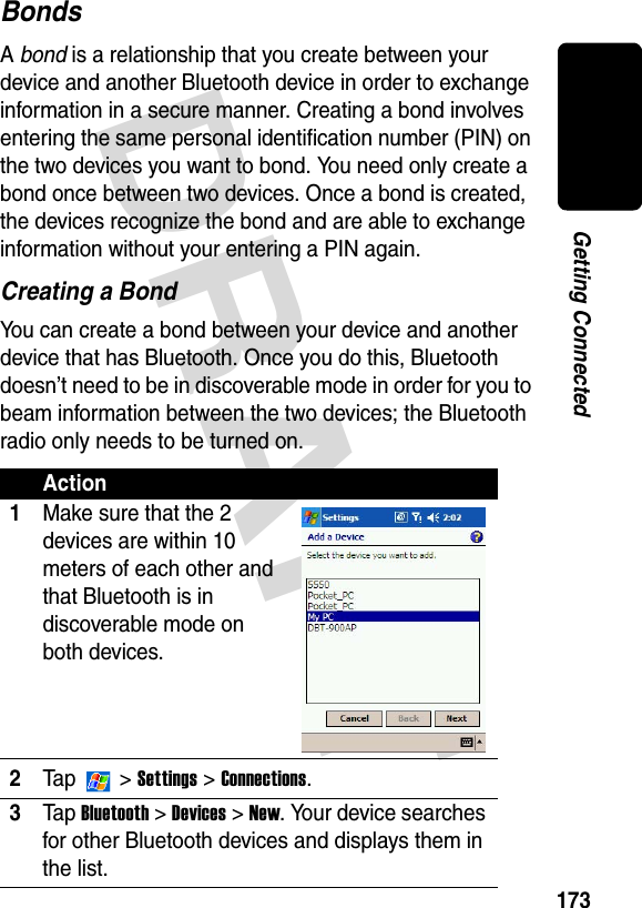 DRAFT 173Getting ConnectedBondsA bond is a relationship that you create between your device and another Bluetooth device in order to exchange information in a secure manner. Creating a bond involves entering the same personal identification number (PIN) on the two devices you want to bond. You need only create a bond once between two devices. Once a bond is created, the devices recognize the bond and are able to exchange information without your entering a PIN again.Creating a BondYou can create a bond between your device and another device that has Bluetooth. Once you do this, Bluetooth doesn’t need to be in discoverable mode in order for you to beam information between the two devices; the Bluetooth radio only needs to be turned on.Action1Make sure that the 2 devices are within 10 meters of each other and that Bluetooth is in discoverable mode on both devices.2Ta p  &gt; Settings &gt; Connections.3Ta p Bluetooth &gt; Devices &gt; New. Your device searches for other Bluetooth devices and displays them in the list.