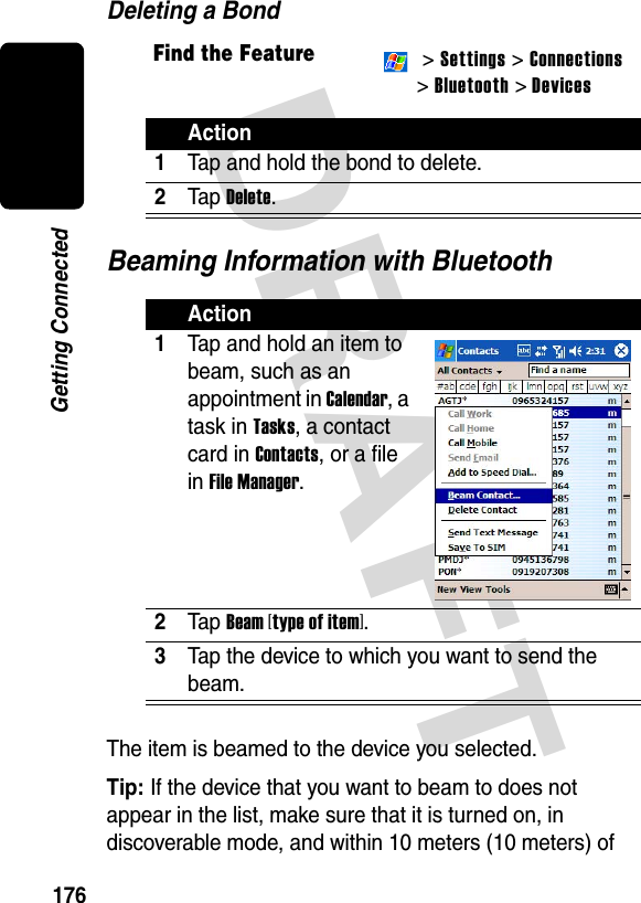 DRAFT 176Getting ConnectedDeleting a BondBeaming Information with BluetoothThe item is beamed to the device you selected.Tip: If the device that you want to beam to does not appear in the list, make sure that it is turned on, in discoverable mode, and within 10 meters (10 meters) of Find the Feature  &gt; Settings &gt; Connections&gt; Bluetooth &gt; DevicesAction1Tap and hold the bond to delete.2Ta p  Delete.Action1Tap and hold an item to beam, such as an appointment in Calendar, a task in Tasks, a contact card in Contacts, or a file in File Manager.2Ta p  Beam [type of item].3Tap the device to which you want to send the beam.