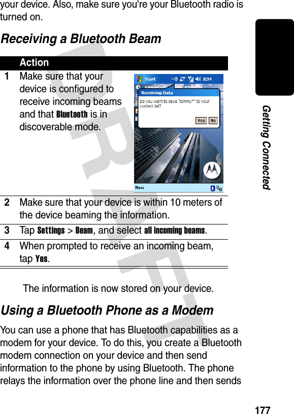 DRAFT 177Getting Connectedyour device. Also, make sure you&apos;re your Bluetooth radio is turned on.Receiving a Bluetooth BeamThe information is now stored on your device.Using a Bluetooth Phone as a ModemYou can use a phone that has Bluetooth capabilities as a modem for your device. To do this, you create a Bluetooth modem connection on your device and then send information to the phone by using Bluetooth. The phone relays the information over the phone line and then sends Action1Make sure that your device is configured to receive incoming beams and that Bluetooth is in discoverable mode.2Make sure that your device is within 10 meters of the device beaming the information.3Ta p Settings &gt; Beam, and select all incoming beams.4When prompted to receive an incoming beam, tap Yes.