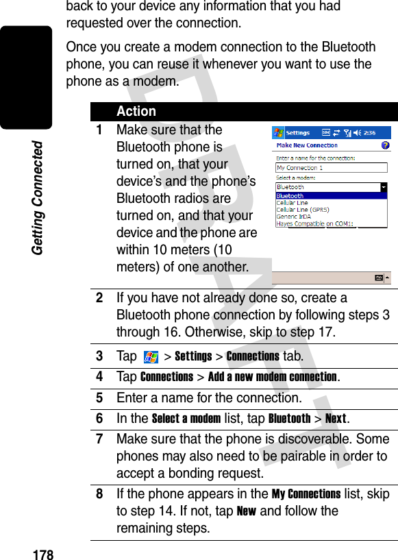 DRAFT 178Getting Connectedback to your device any information that you had requested over the connection.Once you create a modem connection to the Bluetooth phone, you can reuse it whenever you want to use the phone as a modem.Action1Make sure that the Bluetooth phone is turned on, that your device’s and the phone’s Bluetooth radios are turned on, and that your device and the phone are within 10 meters (10 meters) of one another.2If you have not already done so, create a Bluetooth phone connection by following steps 3 through 16. Otherwise, skip to step 17.3Ta p   &gt; Settings &gt; Connections tab.4Ta p  Connections &gt; Add a new modem connection.5Enter a name for the connection.6In the Select a modem list, tap Bluetooth &gt; Next.7Make sure that the phone is discoverable. Some phones may also need to be pairable in order to accept a bonding request.8If the phone appears in the My Connections list, skip to step 14. If not, tap New and follow the remaining steps.