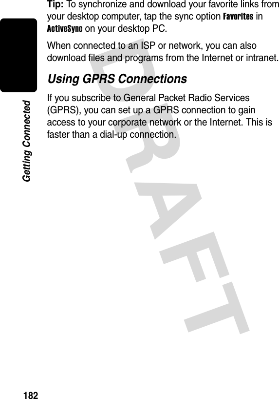 DRAFT 182Getting ConnectedTip: To synchronize and download your favorite links from your desktop computer, tap the sync option Favorites in ActiveSync on your desktop PC.When connected to an ISP or network, you can also download files and programs from the Internet or intranet.Using GPRS ConnectionsIf you subscribe to General Packet Radio Services (GPRS), you can set up a GPRS connection to gain access to your corporate network or the Internet. This is faster than a dial-up connection.