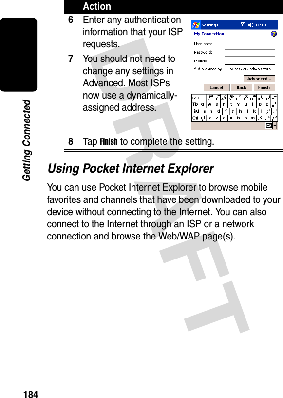 DRAFT 184Getting ConnectedUsing Pocket Internet ExplorerYou can use Pocket Internet Explorer to browse mobile favorites and channels that have been downloaded to your device without connecting to the Internet. You can also connect to the Internet through an ISP or a network connection and browse the Web/WAP page(s).6Enter any authentication information that your ISP requests.7You should not need to change any settings in Advanced. Most ISPs now use a dynamically-assigned address.8Ta p  Finish to complete the setting.Action