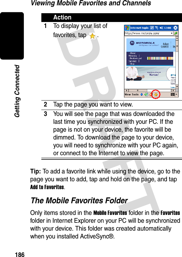 DRAFT 186Getting ConnectedViewing Mobile Favorites and ChannelsTip: To add a favorite link while using the device, go to the page you want to add, tap and hold on the page, and tap Add to Favorites.The Mobile Favorites FolderOnly items stored in the Mobile Favorites folder in the Favorites folder in Internet Explorer on your PC will be synchronized with your device. This folder was created automatically when you installed ActiveSync®.Action1To display your list of favorites, tap  .2Tap the page you want to view.3You will see the page that was downloaded the last time you synchronized with your PC. If the page is not on your device, the favorite will be dimmed. To download the page to your device, you will need to synchronize with your PC again, or connect to the Internet to view the page.