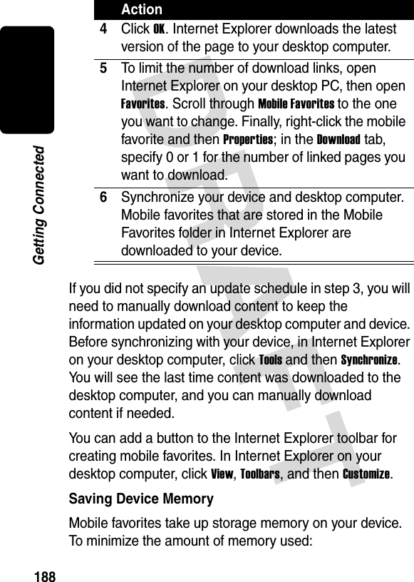 DRAFT 188Getting ConnectedIf you did not specify an update schedule in step 3, you will need to manually download content to keep the information updated on your desktop computer and device. Before synchronizing with your device, in Internet Explorer on your desktop computer, click Tools and then Synchronize. You will see the last time content was downloaded to the desktop computer, and you can manually download content if needed.You can add a button to the Internet Explorer toolbar for creating mobile favorites. In Internet Explorer on your desktop computer, click View, Toolbars, and then Customize.Saving Device MemoryMobile favorites take up storage memory on your device. To minimize the amount of memory used:4Click OK. Internet Explorer downloads the latest version of the page to your desktop computer.5To limit the number of download links, open Internet Explorer on your desktop PC, then open Favorites. Scroll through Mobile Favorites to the one you want to change. Finally, right-click the mobile favorite and then Properties; in the Download tab, specify 0 or 1 for the number of linked pages you want to download.6Synchronize your device and desktop computer. Mobile favorites that are stored in the Mobile Favorites folder in Internet Explorer are downloaded to your device.Action