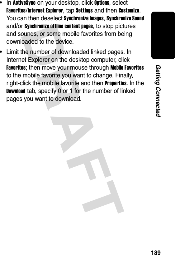 DRAFT 189Getting Connected•In ActiveSync on your desktop, click Options, select Favorites/Internet Explorer, tap Settings and then Customize. You can then deselect Synchronize Images, Synchronize Sound and/or Synchronize offline content pages, to stop pictures and sounds, or some mobile favorites from being downloaded to the device. •Limit the number of downloaded linked pages. In Internet Explorer on the desktop computer, click Favorites; then move your mouse through Mobile Favorites to the mobile favorite you want to change. Finally, right-click the mobile favorite and then Properties. In the Download tab, specify 0 or 1 for the number of linked pages you want to download.