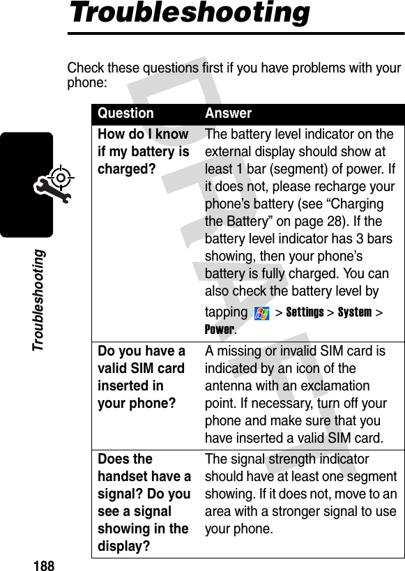 DRAFT 188TroubleshootingTroubleshootingCheck these questions first if you have problems with your phone:Question AnswerHow do I know if my battery is charged?The battery level indicator on the external display should show at least 1 bar (segment) of power. If it does not, please recharge your phone’s battery (see “Charging the Battery” on page 28). If the battery level indicator has 3 bars showing, then your phone’s battery is fully charged. You can also check the battery level by tapping  &gt; Settings &gt; System &gt; Power.Do you have a valid SIM card inserted in your phone?A missing or invalid SIM card is indicated by an icon of the antenna with an exclamation point. If necessary, turn off your phone and make sure that you have inserted a valid SIM card.Does the handset have a signal? Do you see a signal showing in the display?The signal strength indicator should have at least one segment showing. If it does not, move to an area with a stronger signal to use your phone.