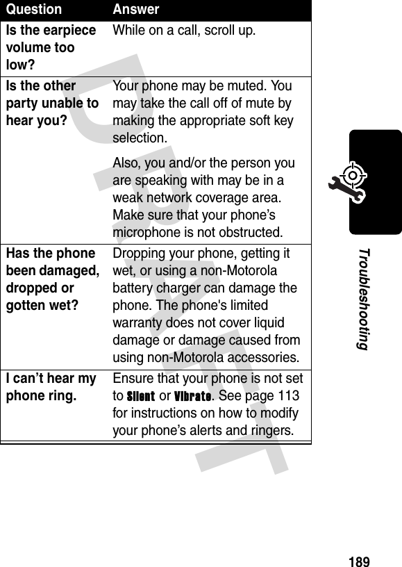 DRAFT 189TroubleshootingIs the earpiece volume too low?While on a call, scroll up.Is the other party unable to hear you?Your phone may be muted. You may take the call off of mute by making the appropriate soft key selection.Also, you and/or the person you are speaking with may be in a weak network coverage area. Make sure that your phone’s microphone is not obstructed.Has the phone been damaged, dropped or gotten wet?Dropping your phone, getting it wet, or using a non-Motorola battery charger can damage the phone. The phone&apos;s limited warranty does not cover liquid damage or damage caused from using non-Motorola accessories.I can’t hear my phone ring.Ensure that your phone is not set to Silent or Vibrate. See page 113 for instructions on how to modify your phone’s alerts and ringers.Question Answer