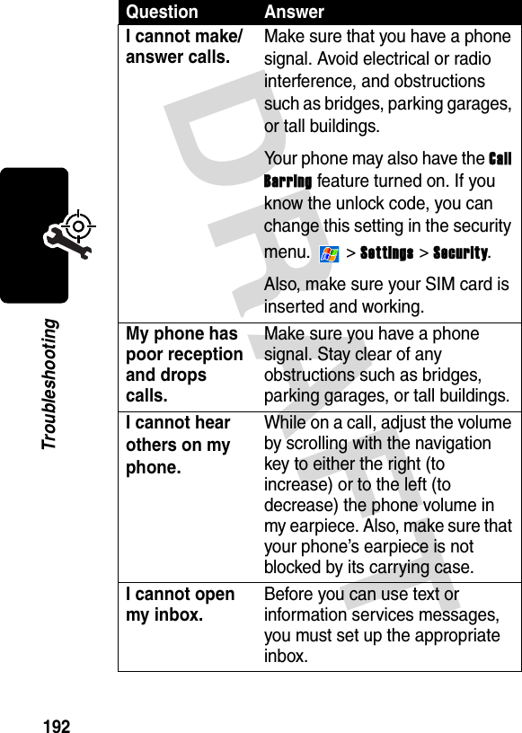 DRAFT 192TroubleshootingI cannot make/answer calls.Make sure that you have a phone signal. Avoid electrical or radio interference, and obstructions such as bridges, parking garages, or tall buildings.Your phone may also have the Call Barring feature turned on. If you know the unlock code, you can change this setting in the security menu.  &gt; Settings &gt; Security.Also, make sure your SIM card is inserted and working.My phone has poor reception and drops calls.Make sure you have a phone signal. Stay clear of any obstructions such as bridges, parking garages, or tall buildings.I cannot hear others on my phone.While on a call, adjust the volume by scrolling with the navigation key to either the right (to increase) or to the left (to decrease) the phone volume in my earpiece. Also, make sure that your phone’s earpiece is not blocked by its carrying case.I cannot open my inbox.Before you can use text or information services messages, you must set up the appropriate inbox.Question Answer