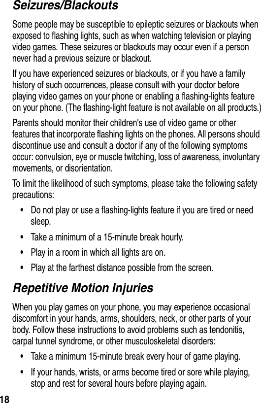 18Seizures/BlackoutsSome people may be susceptible to epileptic seizures or blackouts when exposed to flashing lights, such as when watching television or playing video games. These seizures or blackouts may occur even if a person never had a previous seizure or blackout.If you have experienced seizures or blackouts, or if you have a family history of such occurrences, please consult with your doctor before playing video games on your phone or enabling a flashing-lights feature on your phone. (The flashing-light feature is not available on all products.)Parents should monitor their children&apos;s use of video game or other features that incorporate flashing lights on the phones. All persons should discontinue use and consult a doctor if any of the following symptoms occur: convulsion, eye or muscle twitching, loss of awareness, involuntary movements, or disorientation.To limit the likelihood of such symptoms, please take the following safety precautions:•Do not play or use a flashing-lights feature if you are tired or need sleep.•Take a minimum of a 15-minute break hourly.•Play in a room in which all lights are on.•Play at the farthest distance possible from the screen.Repetitive Motion InjuriesWhen you play games on your phone, you may experience occasional discomfort in your hands, arms, shoulders, neck, or other parts of your body. Follow these instructions to avoid problems such as tendonitis, carpal tunnel syndrome, or other musculoskeletal disorders:•Take a minimum 15-minute break every hour of game playing.•If your hands, wrists, or arms become tired or sore while playing, stop and rest for several hours before playing again.