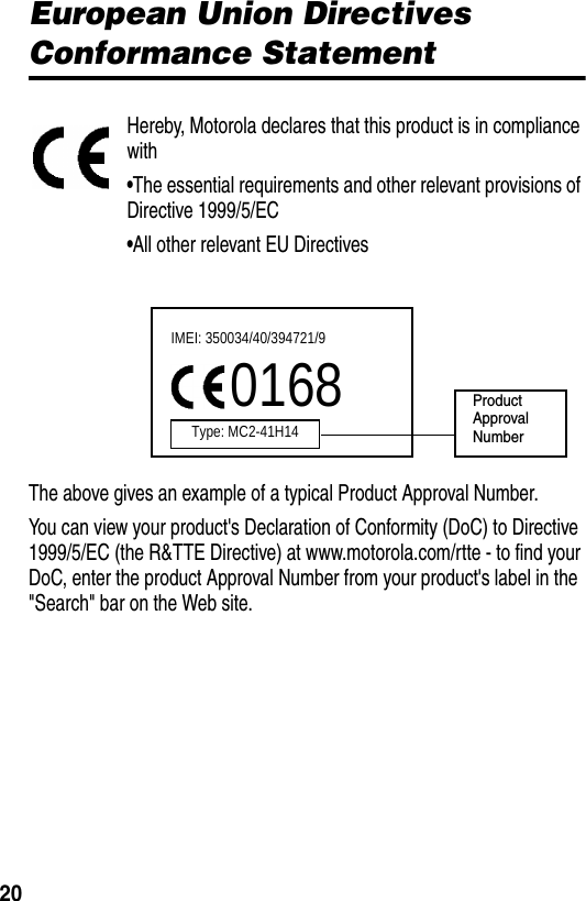 20European Union Directives Conformance StatementHereby, Motorola declares that this product is in compliance with•The essential requirements and other relevant provisions of Directive 1999/5/EC•All other relevant EU DirectivesThe above gives an example of a typical Product Approval Number.You can view your product&apos;s Declaration of Conformity (DoC) to Directive 1999/5/EC (the R&amp;TTE Directive) at www.motorola.com/rtte - to find your DoC, enter the product Approval Number from your product&apos;s label in the &quot;Search&quot; bar on the Web site.IMEI: 350034/40/394721/90168Type: MC2-41H14ProductApproval Number