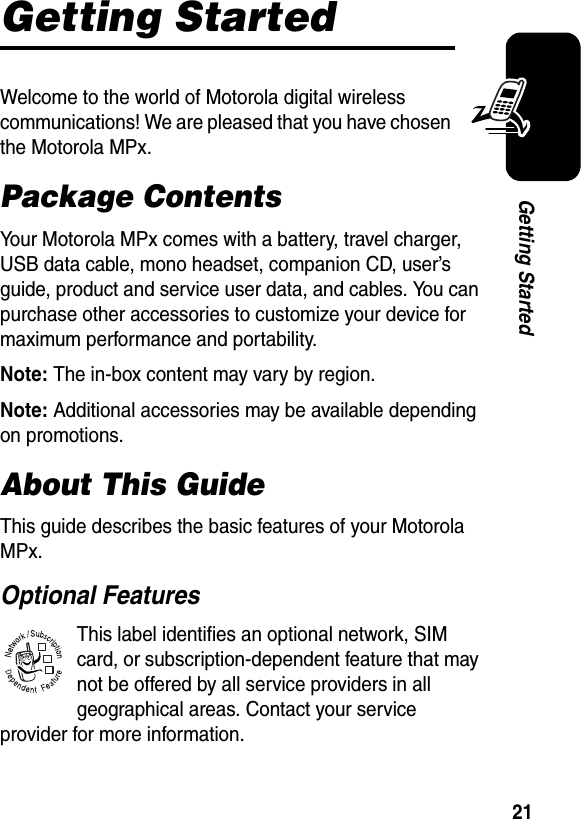 21Getting StartedGetting StartedWelcome to the world of Motorola digital wireless communications! We are pleased that you have chosen the Motorola MPx.Package ContentsYour Motorola MPx comes with a battery, travel charger, USB data cable, mono headset, companion CD, user’s guide, product and service user data, and cables. You can purchase other accessories to customize your device for maximum performance and portability.Note: The in-box content may vary by region.Note: Additional accessories may be available depending on promotions.About This GuideThis guide describes the basic features of your Motorola MPx.Optional FeaturesThis label identifies an optional network, SIM card, or subscription-dependent feature that may not be offered by all service providers in all geographical areas. Contact your service provider for more information.032380o