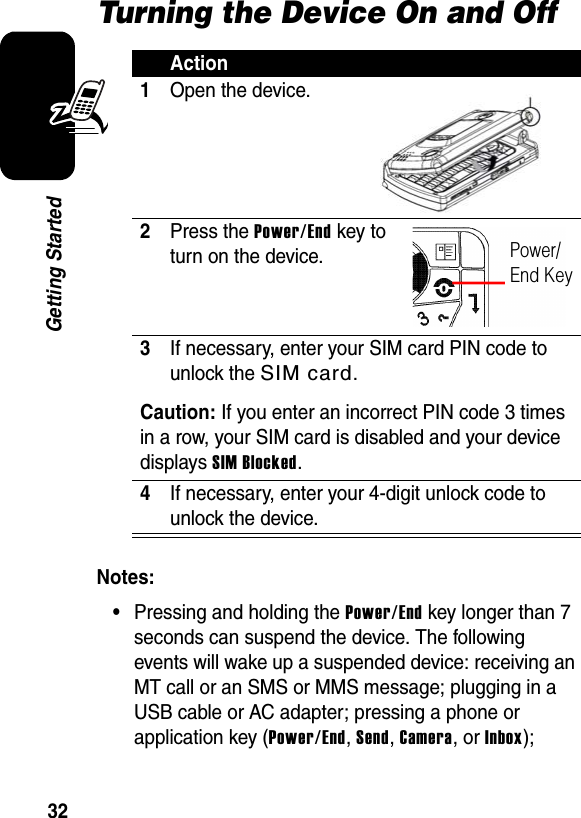 32Getting StartedTurning the Device On and OffNotes: •Pressing and holding the Power/End key longer than 7 seconds can suspend the device. The following events will wake up a suspended device: receiving an MT call or an SMS or MMS message; plugging in a USB cable or AC adapter; pressing a phone or application key (Power/End, Send, Camera, or Inbox); Action1Open the device.2Press the Power/End key to turn on the device.3If necessary, enter your SIM card PIN code to unlock the SIM card.Caution: If you enter an incorrect PIN code 3 times in a row, your SIM card is disabled and your device displays SIM Blocked.4If necessary, enter your 4-digit unlock code to unlock the device.Power/End Key