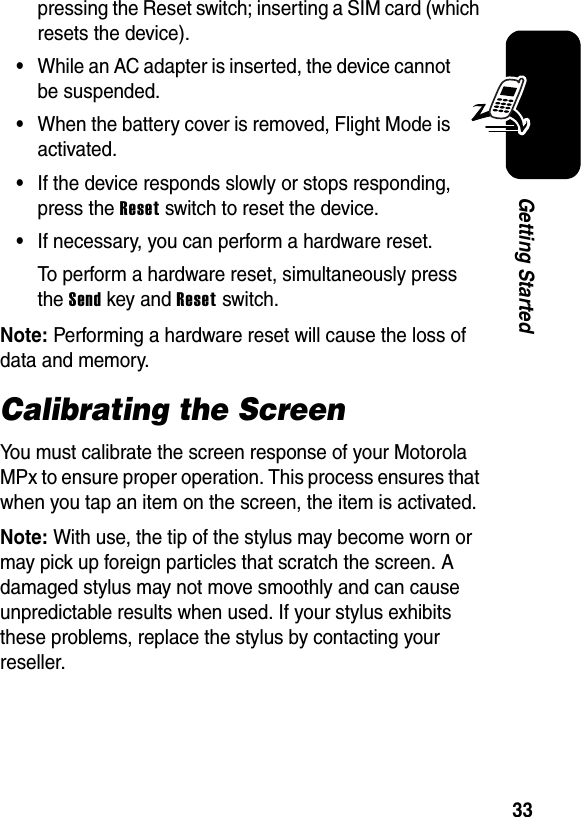 33Getting Startedpressing the Reset switch; inserting a SIM card (which resets the device).•While an AC adapter is inserted, the device cannot be suspended.•When the battery cover is removed, Flight Mode is activated.•If the device responds slowly or stops responding, press the Reset switch to reset the device.•If necessary, you can perform a hardware reset.To perform a hardware reset, simultaneously press the Send key and Reset switch.Note: Performing a hardware reset will cause the loss of data and memory.Calibrating the ScreenYou must calibrate the screen response of your Motorola MPx to ensure proper operation. This process ensures that when you tap an item on the screen, the item is activated.Note: With use, the tip of the stylus may become worn or may pick up foreign particles that scratch the screen. A damaged stylus may not move smoothly and can cause unpredictable results when used. If your stylus exhibits these problems, replace the stylus by contacting your reseller.