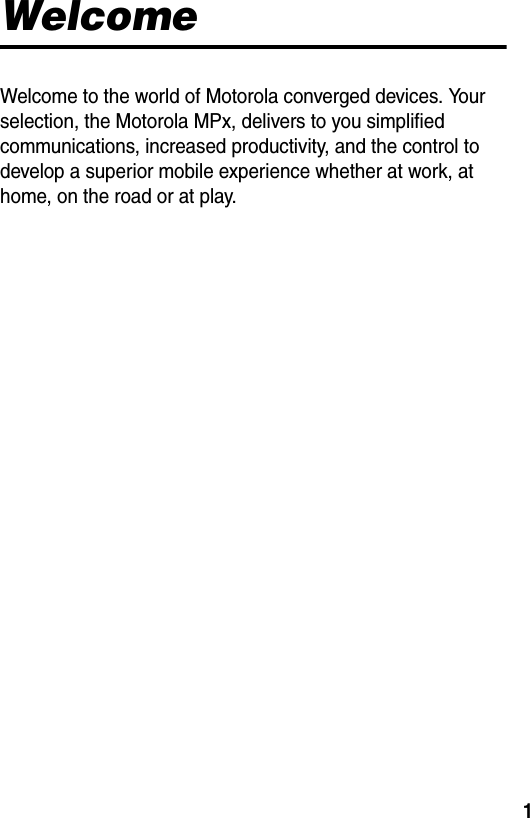 1WelcomeWelcome to the world of Motorola converged devices. Your selection, the Motorola MPx, delivers to you simplified communications, increased productivity, and the control to develop a superior mobile experience whether at work, at home, on the road or at play.