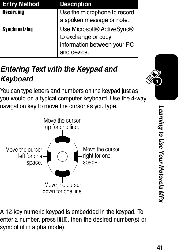 41Learning to Use Your Motorola MPxEntering Text with the Keypad and KeyboardYou can type letters and numbers on the keypad just as you would on a typical computer keyboard. Use the 4-way navigation key to move the cursor as you type.A 12-key numeric keypad is embedded in the keypad. To enter a number, press [ALT], then the desired number(s) or symbol (if in alpha mode).RecordingUse the microphone to record a spoken message or note.SynchronizingUse Microsoft® ActiveSync® to exchange or copy information between your PC and device.Entry Method DescriptionMove the cursor up for one line.Move the cursor down for one line.Move the cursorleft for onespace.Move the cursor right for one space.