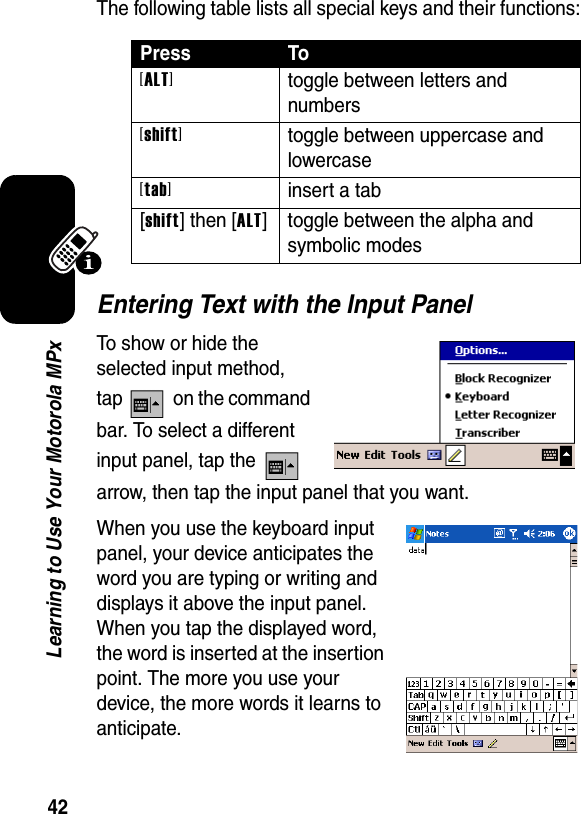 42Learning to Use Your Motorola MPxThe following table lists all special keys and their functions:Entering Text with the Input PanelTo show or hide the selected input method, tap   on the command bar. To select a different input panel, tap the   arrow, then tap the input panel that you want.When you use the keyboard input panel, your device anticipates the word you are typing or writing and displays it above the input panel. When you tap the displayed word, the word is inserted at the insertion point. The more you use your device, the more words it learns to anticipate.Press To[ALT]toggle between letters and numbers[shift]toggle between uppercase and lowercase[tab]insert a tab[shift] then [ALT] toggle between the alpha and symbolic modes