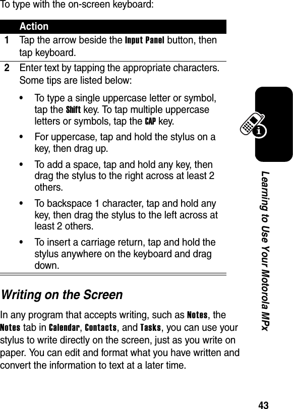 43Learning to Use Your Motorola MPxTo type with the on-screen keyboard:Writing on the ScreenIn any program that accepts writing, such as Notes, the Notes tab in Calendar, Contacts, and Tasks, you can use your stylus to write directly on the screen, just as you write on paper. You can edit and format what you have written and convert the information to text at a later time.Action1Tap the arrow beside the Input Panel button, then tap keyboard.2Enter text by tapping the appropriate characters. Some tips are listed below:•To type a single uppercase letter or symbol, tap the Shift key. To tap multiple uppercase letters or symbols, tap the CAP key.•For uppercase, tap and hold the stylus on a key, then drag up.•To add a space, tap and hold any key, then drag the stylus to the right across at least 2 others.•To backspace 1 character, tap and hold any key, then drag the stylus to the left across at least 2 others.•To insert a carriage return, tap and hold the stylus anywhere on the keyboard and drag down.