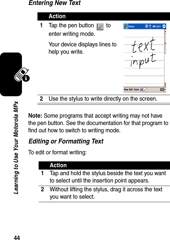 44Learning to Use Your Motorola MPxEntering New TextNote: Some programs that accept writing may not have the pen button. See the documentation for that program to find out how to switch to writing mode.Editing or Formatting TextTo edit or format writing:Action1Tap the pen button   to enter writing mode. Your device displays lines to help you write.2Use the stylus to write directly on the screen.Action1Tap and hold the stylus beside the text you want to select until the insertion point appears.2Without lifting the stylus, drag it across the text you want to select.