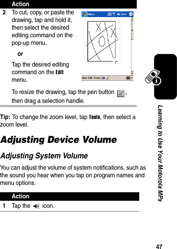 47Learning to Use Your Motorola MPxTip: To change the zoom level, tap Tools, then select a zoom level.Adjusting Device VolumeAdjusting System VolumeYou can adjust the volume of system notifications, such as the sound you hear when you tap on program names and menu options.2To cut, copy, or paste the drawing, tap and hold it, then select the desired editing command on the pop-up menu.orTap the desired editing command on the Edit menu.To resize the drawing, tap the pen button  , then drag a selection handle.Action1Tap the   icon.Action