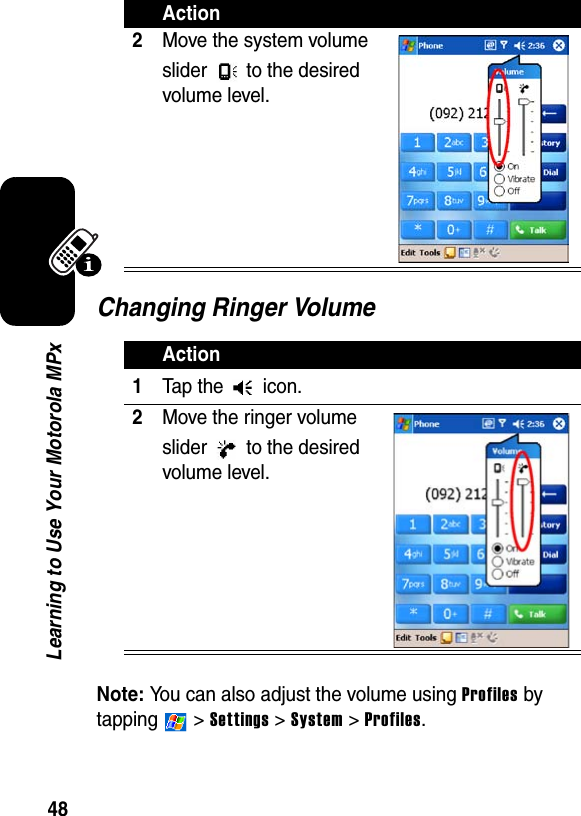 48Learning to Use Your Motorola MPxChanging Ringer VolumeNote: You can also adjust the volume using Profiles by tapping  &gt; Settings &gt; System &gt; Profiles.2Move the system volume slider  to the desired volume level.Action1Tap the   icon.2Move the ringer volume slider  to the desired volume level.Action