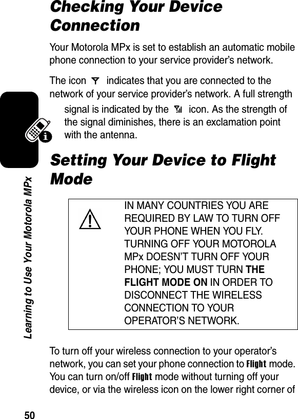 50Learning to Use Your Motorola MPxChecking Your Device ConnectionYour Motorola MPx is set to establish an automatic mobile phone connection to your service provider’s network.The icon   indicates that you are connected to the network of your service provider’s network. A full strength signal is indicated by the   icon. As the strength of the signal diminishes, there is an exclamation point with the antenna.Setting Your Device to Flight ModeTo turn off your wireless connection to your operator’s network, you can set your phone connection to Flight mode. You can turn on/off Flight mode without turning off your device, or via the wireless icon on the lower right corner of IN MANY COUNTRIES YOU ARE REQUIRED BY LAW TO TURN OFF YOUR PHONE WHEN YOU FLY. TURNING OFF YOUR MOTOROLA MPx DOESN’T TURN OFF YOUR PHONE; YOU MUST TURN THE FLIGHT MODE ON IN ORDER TO DISCONNECT THE WIRELESS CONNECTION TO YOUR OPERATOR’S NETWORK.