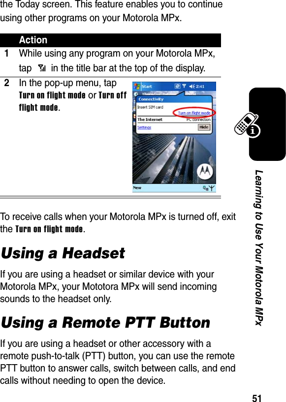 51Learning to Use Your Motorola MPxthe Today screen. This feature enables you to continue using other programs on your Motorola MPx.To receive calls when your Motorola MPx is turned off, exit the Turn on flight mode.Using a HeadsetIf you are using a headset or similar device with your Motorola MPx, your Mototora MPx will send incoming sounds to the headset only.Using a Remote PTT ButtonIf you are using a headset or other accessory with a remote push-to-talk (PTT) button, you can use the remote PTT button to answer calls, switch between calls, and end calls without needing to open the device.Action1While using any program on your Motorola MPx, tap   in the title bar at the top of the display.2In the pop-up menu, tap Turn on flight mode or Turn off flight mode.