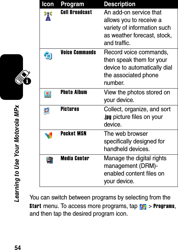 54Learning to Use Your Motorola MPxYou can switch between programs by selecting from the Start menu. To access more programs, tap   &gt; Programs, and then tap the desired program icon.Cell BroadcastAn add-on service that allows you to receive a variety of information such as weather forecast, stock, and traffic.Voice CommandsRecord voice commands, then speak them for your device to automatically dial the associated phone number.Photo AlbumView the photos stored on your device.PicturesCollect, organize, and sort .jpg picture files on your device.Pocket MSNThe web browser specifically designed for handheld devices.Media CenterManage the digital rights management (DRM)-enabled content files on your device.Icon Program Description