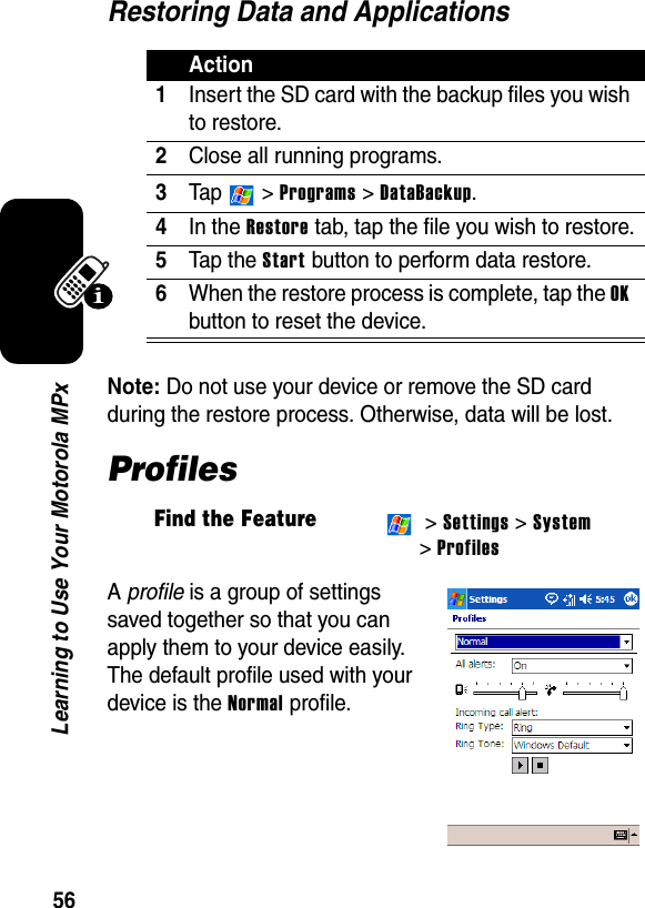 56Learning to Use Your Motorola MPxRestoring Data and ApplicationsNote: Do not use your device or remove the SD card during the restore process. Otherwise, data will be lost.ProfilesA profile is a group of settings saved together so that you can apply them to your device easily. The default profile used with your device is the Normal profile.Action1Insert the SD card with the backup files you wish to restore.2Close all running programs.3Ta p   &gt; Programs &gt; DataBackup.4In the Restore tab, tap the file you wish to restore.5Tap the Start button to perform data restore.6When the restore process is complete, tap the OK button to reset the device.Find the Feature &gt; Settings &gt; System&gt; Profiles