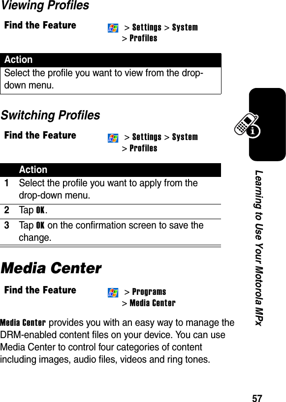 57Learning to Use Your Motorola MPxViewing ProfilesSwitching ProfilesMedia CenterMedia Center provides you with an easy way to manage the DRM-enabled content files on your device. You can use Media Center to control four categories of content including images, audio files, videos and ring tones. Find the Feature &gt; Settings &gt; System&gt; ProfilesActionSelect the profile you want to view from the drop-down menu.Find the Feature &gt; Settings &gt; System&gt; ProfilesAction1Select the profile you want to apply from the drop-down menu.2Ta p OK.3Ta p OK on the confirmation screen to save the change.Find the Feature &gt; Programs&gt; Media Center