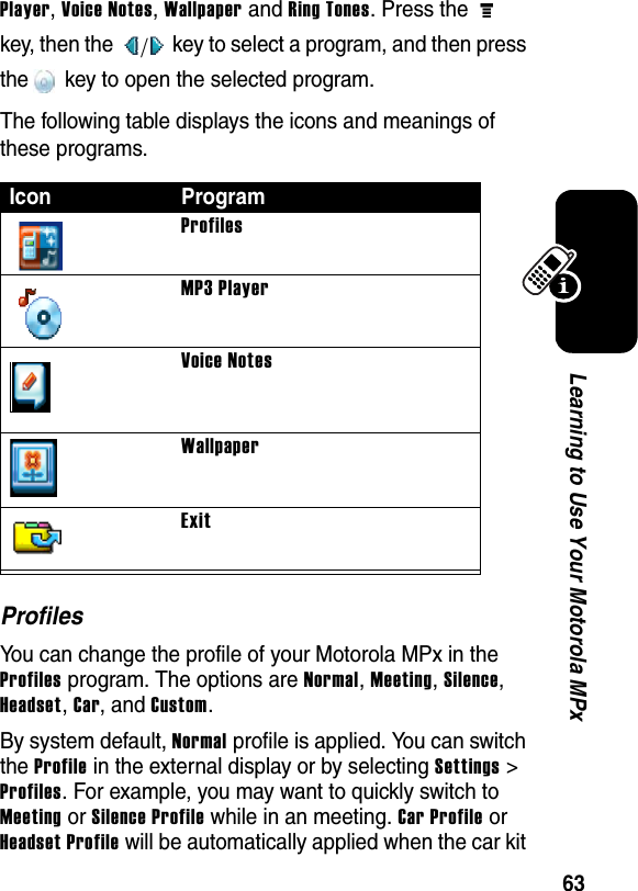 63Learning to Use Your Motorola MPxPlayer, Voice Notes, Wallpaper and Ring Tones. Press the   key, then the   key to select a program, and then press the  key to open the selected program.The following table displays the icons and meanings of these programs.ProfilesYou can change the profile of your Motorola MPx in the Profiles program. The options are Normal, Meeting, Silence, Headset, Car, and Custom.By system default, Normal profile is applied. You can switch the Profile in the external display or by selecting Settings &gt; Profiles. For example, you may want to quickly switch to Meeting or Silence Profile while in an meeting. Car Profile or Headset Profile will be automatically applied when the car kit Icon ProgramProfilesMP3 PlayerVoice NotesWallpaperExit