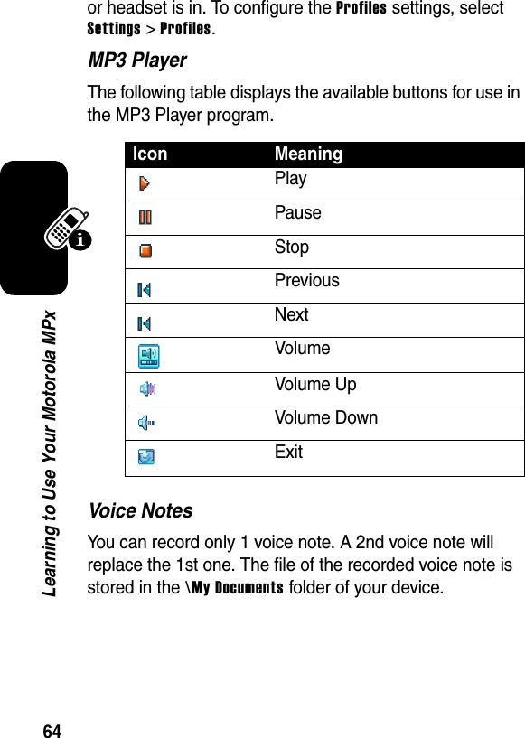 64Learning to Use Your Motorola MPxor headset is in. To configure the Profiles settings, select Settings &gt; Profiles.MP3 PlayerThe following table displays the available buttons for use in the MP3 Player program.Voice NotesYou can record only 1 voice note. A 2nd voice note will replace the 1st one. The file of the recorded voice note is stored in the \My Documents folder of your device.Icon MeaningPlayPauseStopPreviousNextVolumeVolume UpVolume DownExit