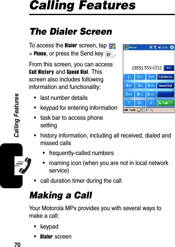 70Calling FeaturesCalling FeaturesThe Dialer ScreenTo access the Dialer screen, tap   &gt; Phone, or press the Send key  . From this screen, you can access Call History and Speed Dial. This screen also includes following information and functionality:•last number details•keypad for entering information•task bar to access phone setting•history information, including all received, dialed and missed calls•frequently-called numbers•roaming icon (when you are not in local network service)•call duration timer during the callMaking a CallYour Motorola MPx provides you with several ways to make a call:•keypad•Dialer screen