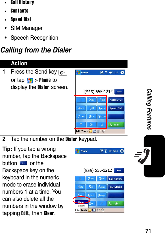 71Calling Features•Call History•Contacts•Speed Dial•SIM Manager•Speech RecognitionCalling from the DialerAction1Press the Send key   or tap   &gt; Phone to display the Dialer screen.2Tap the number on the Dialer keypad.Tip: If you tap a wrong number, tap the Backspace button   or the Backspace key on the keyboard in the numeric mode to erase individual numbers 1 at a time. You can also delete all the numbers in the window by tapping Edit, then Clear.