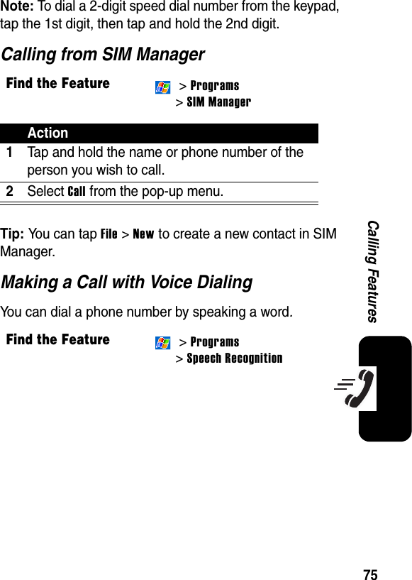 75Calling FeaturesNote: To dial a 2-digit speed dial number from the keypad, tap the 1st digit, then tap and hold the 2nd digit.Calling from SIM ManagerTip: You can tap File &gt; New to create a new contact in SIM Manager.Making a Call with Voice DialingYou can dial a phone number by speaking a word.Find the Feature &gt; Programs &gt; SIM ManagerAction1Tap and hold the name or phone number of the person you wish to call.2Select Call from the pop-up menu.Find the Feature &gt; Programs&gt; Speech Recognition