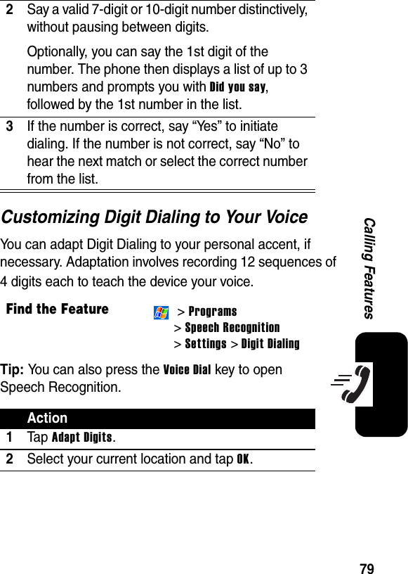 79Calling FeaturesCustomizing Digit Dialing to Your VoiceYou can adapt Digit Dialing to your personal accent, if necessary. Adaptation involves recording 12 sequences of 4 digits each to teach the device your voice.Tip: You can also press the Voice Dial key to open Speech Recognition.2Say a valid 7-digit or 10-digit number distinctively, without pausing between digits. Optionally, you can say the 1st digit of the number. The phone then displays a list of up to 3 numbers and prompts you with Did you say, followed by the 1st number in the list.3If the number is correct, say “Yes” to initiate dialing. If the number is not correct, say “No” to hear the next match or select the correct number from the list.Find the Feature &gt; Programs&gt; Speech Recognition &gt; Settings &gt; Digit DialingAction1Ta p Adapt Digits.2Select your current location and tap OK.