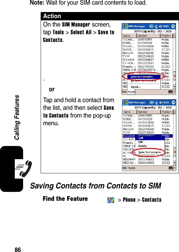 86Calling FeaturesNote: Wait for your SIM card contents to load.Saving Contacts from Contacts to SIMActionOn the SIM Manager screen, tap Tools &gt; Select All &gt; Save to Contacts..orTap and hold a contact from the list, and then select Save to Contacts from the pop-up menu.Find the Feature &gt; Phone &gt; Contacts