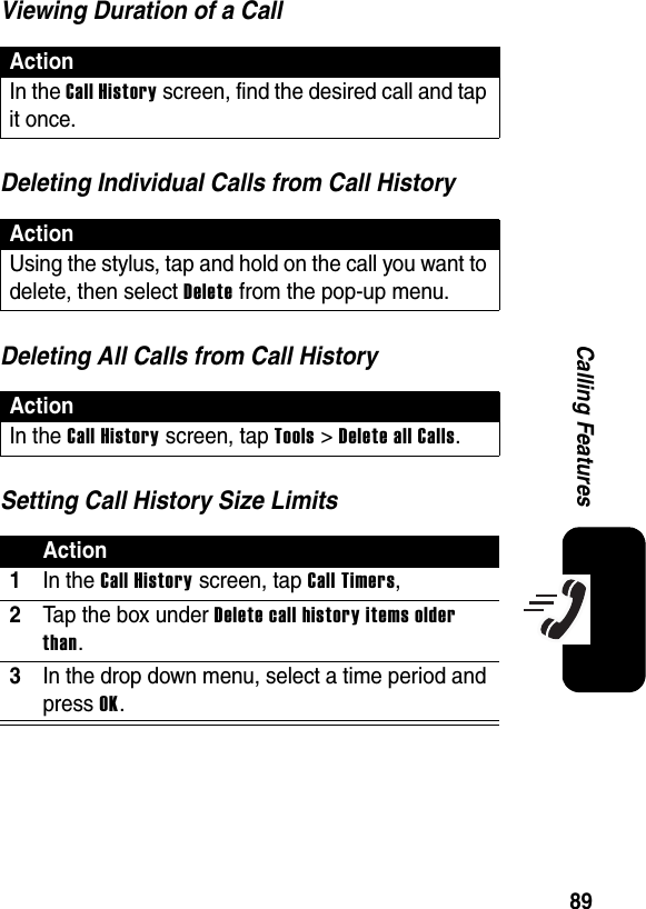 89Calling FeaturesViewing Duration of a CallDeleting Individual Calls from Call HistoryDeleting All Calls from Call HistorySetting Call History Size LimitsActionIn the Call History screen, find the desired call and tap it once.ActionUsing the stylus, tap and hold on the call you want to delete, then select Delete from the pop-up menu.ActionIn the Call History screen, tap Tools &gt; Delete all Calls.Action1In the Call History screen, tap Call Timers, 2Tap the box under Delete call history items older than.3In the drop down menu, select a time period and press OK.