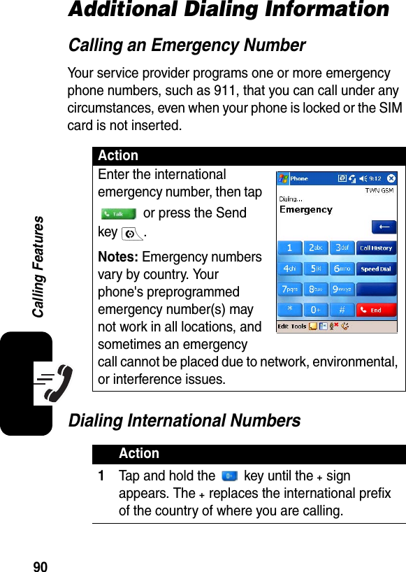 90Calling FeaturesAdditional Dialing InformationCalling an Emergency NumberYour service provider programs one or more emergency phone numbers, such as 911, that you can call under any circumstances, even when your phone is locked or the SIM card is not inserted.Dialing International NumbersActionEnter the international emergency number, then tap  or press the Send key .Notes: Emergency numbers vary by country. Your phone&apos;s preprogrammed emergency number(s) may not work in all locations, and sometimes an emergency call cannot be placed due to network, environmental, or interference issues.Action1Tap and hold the   key until the + sign appears. The + replaces the international prefix of the country of where you are calling.