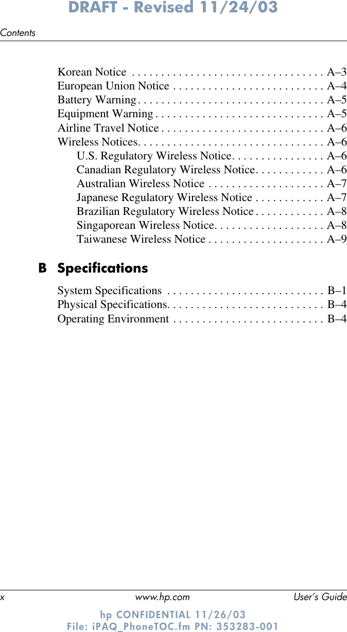 x www.hp.com User’s GuideContentsDRAFT - Revised 11/24/03hp CONFIDENTIAL 11/26/03 File: iPAQ_PhoneTOC.fm PN: 353283-001Korean Notice  . . . . . . . . . . . . . . . . . . . . . . . . . . . . . . . . . A–3European Union Notice . . . . . . . . . . . . . . . . . . . . . . . . . . A–4Battery Warning. . . . . . . . . . . . . . . . . . . . . . . . . . . . . . . . A–5Equipment Warning . . . . . . . . . . . . . . . . . . . . . . . . . . . . . A–5Airline Travel Notice . . . . . . . . . . . . . . . . . . . . . . . . . . . . A–6Wireless Notices. . . . . . . . . . . . . . . . . . . . . . . . . . . . . . . . A–6U.S. Regulatory Wireless Notice. . . . . . . . . . . . . . . . A–6Canadian Regulatory Wireless Notice. . . . . . . . . . . . A–6Australian Wireless Notice . . . . . . . . . . . . . . . . . . . . A–7Japanese Regulatory Wireless Notice . . . . . . . . . . . . A–7Brazilian Regulatory Wireless Notice. . . . . . . . . . . . A–8Singaporean Wireless Notice. . . . . . . . . . . . . . . . . . . A–8Taiwanese Wireless Notice . . . . . . . . . . . . . . . . . . . . A–9B SpecificationsSystem Specifications  . . . . . . . . . . . . . . . . . . . . . . . . . . . B–1Physical Specifications. . . . . . . . . . . . . . . . . . . . . . . . . . . B–4Operating Environment . . . . . . . . . . . . . . . . . . . . . . . . . . B–4