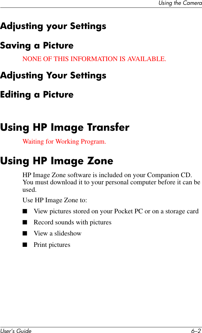 User’s Guide 6–2Using the CameraAdjusting your SettingsSaving a PictureNONE OF THIS INFORMATION IS AVAILABLE.Adjusting Your SettingsEditing a PictureUsing HP Image TransferWaiting for Working Program.Using HP Image ZoneHP Image Zone software is included on your Companion CD. You must download it to your personal computer before it can be used. Use HP Image Zone to:■View pictures stored on your Pocket PC or on a storage card■Record sounds with pictures■View a slideshow■Print pictures