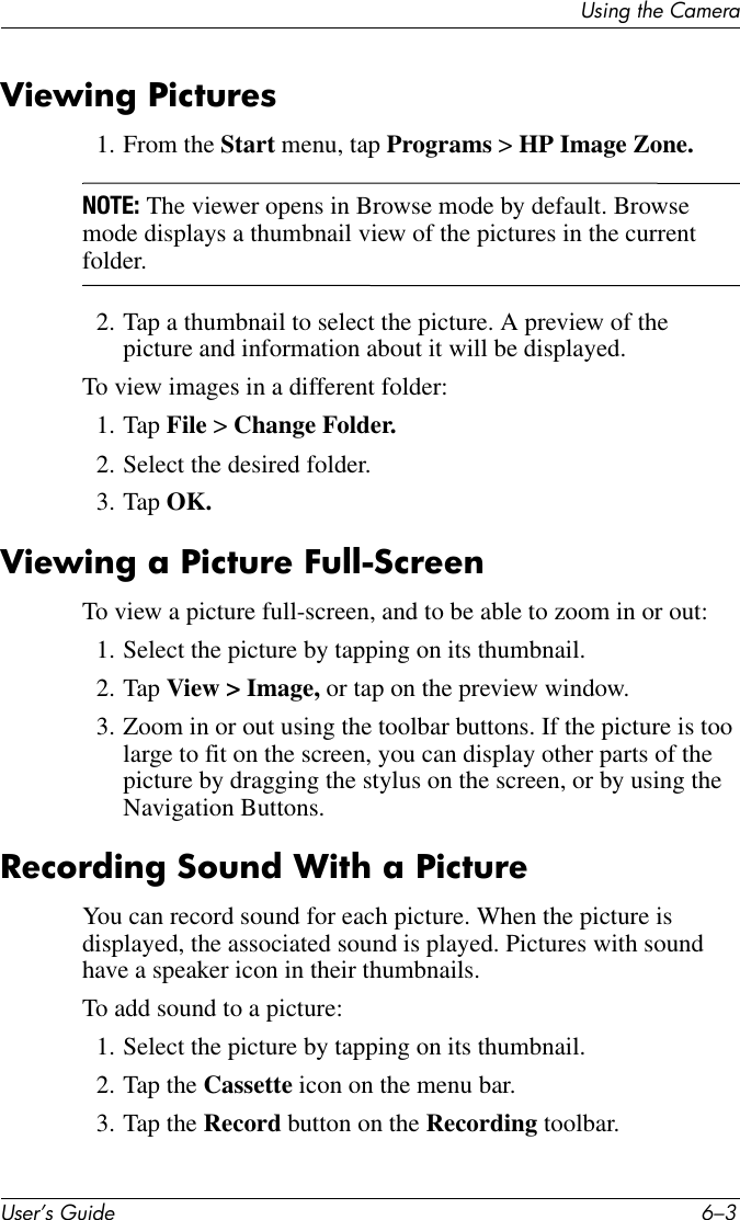 Using the CameraUser’s Guide 6–3Viewing Pictures1. From the Start menu, tap Programs &gt; HP Image Zone.NOTE: The viewer opens in Browse mode by default. Browse mode displays a thumbnail view of the pictures in the current folder.2. Tap a thumbnail to select the picture. A preview of the picture and information about it will be displayed.To view images in a different folder:1. Tap File &gt; Change Folder.2. Select the desired folder.3. Tap OK.Viewing a Picture Full-ScreenTo view a picture full-screen, and to be able to zoom in or out:1. Select the picture by tapping on its thumbnail.2. Tap View &gt; Image, or tap on the preview window.3. Zoom in or out using the toolbar buttons. If the picture is too large to fit on the screen, you can display other parts of the picture by dragging the stylus on the screen, or by using the Navigation Buttons.Recording Sound With a PictureYou can record sound for each picture. When the picture is displayed, the associated sound is played. Pictures with sound have a speaker icon in their thumbnails.To add sound to a picture:1. Select the picture by tapping on its thumbnail.2. Tap the Cassette icon on the menu bar.3. Tap the Record button on the Recording toolbar.